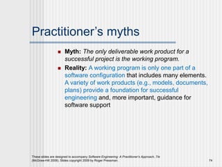 Practitioner’s myths
 Myth: The only deliverable work product for a
successful project is the working program.
 Reality: A working program is only one part of a
software configuration that includes many elements.
A variety of work products (e.g., models, documents,
plans) provide a foundation for successful
engineering and, more important, guidance for
software support
These slides are designed to accompany Software Engineering: A Practitioner’s Approach, 7/e
(McGraw-Hill 2009). Slides copyright 2009 by Roger Pressman. 74
 