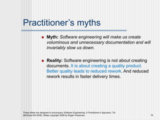 Practitioner’s myths
 Myth: Software engineering will make us create
voluminous and unnecessary documentation and will
invariably slow us down.
 Reality: Software engineering is not about creating
documents. It is about creating a quality product.
Better quality leads to reduced rework. And reduced
rework results in faster delivery times.
These slides are designed to accompany Software Engineering: A Practitioner’s Approach, 7/e
(McGraw-Hill 2009). Slides copyright 2009 by Roger Pressman. 75
 