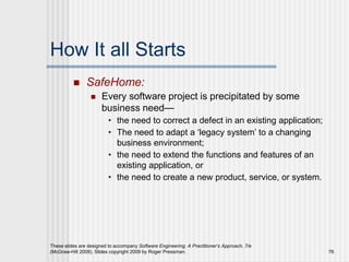 These slides are designed to accompany Software Engineering: A Practitioner’s Approach, 7/e
(McGraw-Hill 2009). Slides copyright 2009 by Roger Pressman. 76
How It all Starts
 SafeHome:
 Every software project is precipitated by some
business need—
• the need to correct a defect in an existing application;
• The need to adapt a ‘legacy system’ to a changing
business environment;
• the need to extend the functions and features of an
existing application, or
• the need to create a new product, service, or system.
 