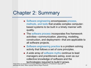 Chapter 2: Summary
 Software engineering encompasses process,
methods, and tools that enable complex computer-
based systems to be built in a timely manner with
quality.
 The software process incorporates five framework
activities—communication, planning, modeling,
construction, and deployment—that are applicable to
all software projects.
 Software engineering practice is a problem solving
activity that follows a set of core principles.
 A wide array of software myths continue to lead
managers and practitioners astray, even as our
collective knowledge of software and the
technologies required to build it grows.
These slides are designed to accompany Software Engineering: A Practitioner’s Approach, 7/e
(McGraw-Hill 2009). Slides copyright 2009 by Roger Pressman. 77
 