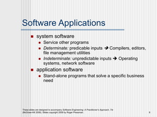 These slides are designed to accompany Software Engineering: A Practitioner’s Approach, 7/e
(McGraw-Hill 2009). Slides copyright 2009 by Roger Pressman. 8
Software Applications
 system software
 Service other programs
 Determinate: predicable inputs  Compilers, editors,
file management utilities
 Indeterminate: unpredictable inputs  Operating
systems, network software
 application software
 Stand-alone programs that solve a specific business
need
 