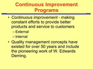 Continuous Improvement Programs Continuous improvement  - making constant efforts to provide better products and service to customers External Internal Quality management concepts have existed for over 50 years and include the pioneering work of W. Edwards Deming.  