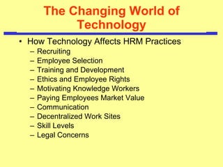 The Changing World of Technology How Technology Affects HRM Practices   Recruiting Employee Selection Training and Development Ethics and Employee Rights Motivating Knowledge Workers Paying Employees Market Value Communication Decentralized Work Sites Skill Levels Legal Concerns 