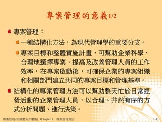專案管理的意義1/2
    專案管理：
       一種結構化方法，為現代管理學的重要分支。
       專案目標和整體實施計畫，可幫助企業科學、
       合理地選擇專案，提高及改善管理人員的工作
       效率，在專案啟動後，可確保企業的專案組織
       和相關部門建立共同的專案目標和管理基準。
    結構化的專案管理方法可以幫助整天忙於日常經
    營活動的企業管理人員，以合理、井然有序的方
    式分析問題、進行決策。
專案管理-知識體系的觀點 Chapter 1   專案管理簡介   1-11
 