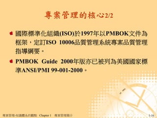 專案管理的核心2/2

     國際標準化組織(ISO)於1997年以PMBOK文件為
     框架，定訂ISO 10006品質管理系統專案品質管理
     指導綱要。
     PMBOK Guide 2000年版亦已被列為美國國家標
     準ANSI/PMI 99-001-2000。




專案管理-知識體系的觀點 Chapter 1   專案管理簡介     1-16
 