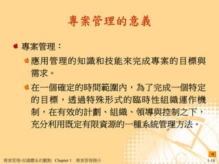 專案管理的意義

     專案管理：
        應用管理的知識和技能來完成專案的目標與
        需求。
        在一個確定的時間範圍內，為了完成一個特定
        的目標，透過特殊形式的臨時性組織運作機
        制，在有效的計劃、組織、領導與控制之下，
        充分利用既定有限資源的一種系統管理方法。



專案管理-知識體系的觀點 Chapter 1   專案管理簡介   1-18
 