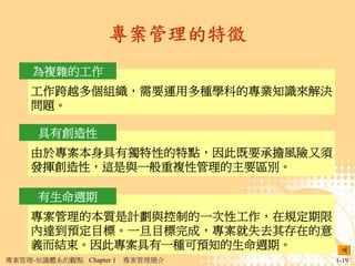 專案管理的特徵
     為複雜的工作
     工作跨越多個組織，需要運用多種學科的專業知識來解決
     問題。

      具有創造性
     由於專案本身具有獨特性的特點，因此既要承擔風險又須
     發揮創造性，這是與一般重複性管理的主要區別。

      有生命週期
     專案管理的本質是計劃與控制的一次性工作，在規定期限
     內達到預定目標。一旦目標完成，專案就失去其存在的意
     義而結束。因此專案具有一種可預知的生命週期。
專案管理-知識體系的觀點 Chapter 1   專案管理簡介   1-19
 
