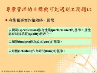 專案管理的目標與可能遇到之問題1/2
     在衡量專案的績效時，通常

     以規範(specification)作為性能(performance)的基準，且性
     能有時以品質(quailty)代表之。

     以預算(budget)作為成本(cost)的基準。

     以時程(schedule)作為時間(time)的基準。




專案管理-知識體系的觀點 Chapter 1   專案管理簡介                  1-20
 