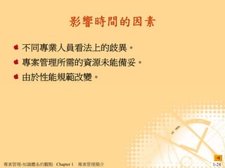 影響時間的因素

     不同專業人員看法上的歧異。
     專案管理所需的資源未能備妥。
     由於性能規範改變。




專案管理-知識體系的觀點 Chapter 1   專案管理簡介   1-24
 