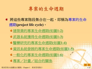 專案的生命週期

     將這些專案階段集合在一起，即稱為專案的生命
     週期(project life cycle)。
        建築業的專案生命週期(如圖1-2)
        武器系統獲得生命週期(如圖1-3)
        醫藥研究的專案生命週期(如圖1-4)
        資訊系統發展的專案生命週期(如圖1-5)
        一般化的專案生命週期(如圖1-6)
        專案／計畫／組合的關係
專案管理-知識體系的觀點 Chapter 1   專案管理簡介   1-26
 