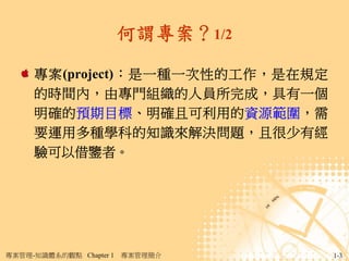 何謂專案？1/2

     專案(project)：是一種一次性的工作，是在規定
     的時間內，由專門組織的人員所完成，具有一個
     明確的預期目標、明確且可利用的資源範圍，需
     要運用多種學科的知識來解決問題，且很少有經
     驗可以借鑒者。




專案管理-知識體系的觀點 Chapter 1   專案管理簡介     1-3
 