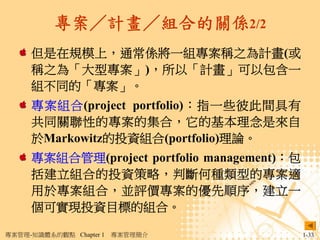 專案／計畫／組合的關係2/2
     但是在規模上，通常係將一組專案稱之為計畫(或
     稱之為「大型專案」)，所以「計畫」可以包含一
     組不同的「專案」。
     專案組合(project portfolio)：指一些彼此間具有
     共同關聯性的專案的集合，它的基本理念是來自
     於Markowitz的投資組合(portfolio)理論。
     專案組合管理(project portfolio management)：包
     括建立組合的投資策略，判斷何種類型的專案適
     用於專案組合，並評價專案的優先順序，建立一
     個可實現投資目標的組合。

專案管理-知識體系的觀點 Chapter 1   專案管理簡介               1-33
 