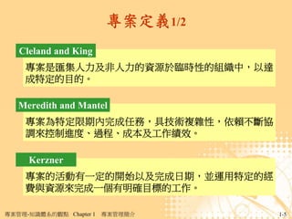 專案定義1/2
   Cleland and King
     專案是匯集人力及非人力的資源於臨時性的組織中，以達
     成特定的目的。

   Meredith and Mantel
     專案為特定限期內完成任務，具技術複雜性，依賴不斷協
     調來控制進度、過程、成本及工作績效。

     Kerzner
     專案的活動有一定的開始以及完成日期，並運用特定的經
     費與資源來完成一個有明確目標的工作。

專案管理-知識體系的觀點 Chapter 1   專案管理簡介    1-5
 