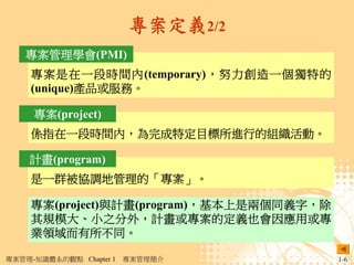 專案定義2/2
   專案管理學會(PMI)
     專案是在一段時間內(temporary)，努力創造一個獨特的
     (unique)產品或服務。

     專案(project)
     係指在一段時間內，為完成特定目標所進行的組織活動。

    計畫(program)
     是一群被協調地管理的「專案」。

     專案(project)與計畫(program)，基本上是兩個同義字，除
     其規模大、小之分外，計畫或專案的定義也會因應用或專
     業領域而有所不同。

專案管理-知識體系的觀點 Chapter 1   專案管理簡介            1-6
 