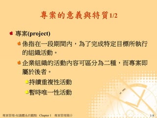 專案的意義與特質1/2

     專案(project)
        係指在一段期間內，為了完成特定目標所執行
        的組織活動。
        企業組織的活動內容可區分為二種，而專案即
        屬於後者。
           持續重複性活動
           暫時唯一性活動


專案管理-知識體系的觀點 Chapter 1   專案管理簡介   1-8
 