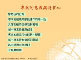 專案的意義與特質2/2
     暫時性的行為
     不同於組織常態性運作的唯一性
     具備明確的目標限制要項
     每一專案皆屬原創性
     專案的產品可包括軟、硬體
     每一專案皆有資源的限制
     以市場導向為原則
     有專屬組織


專案管理-知識體系的觀點 Chapter 1   專案管理簡介   1-9
 
