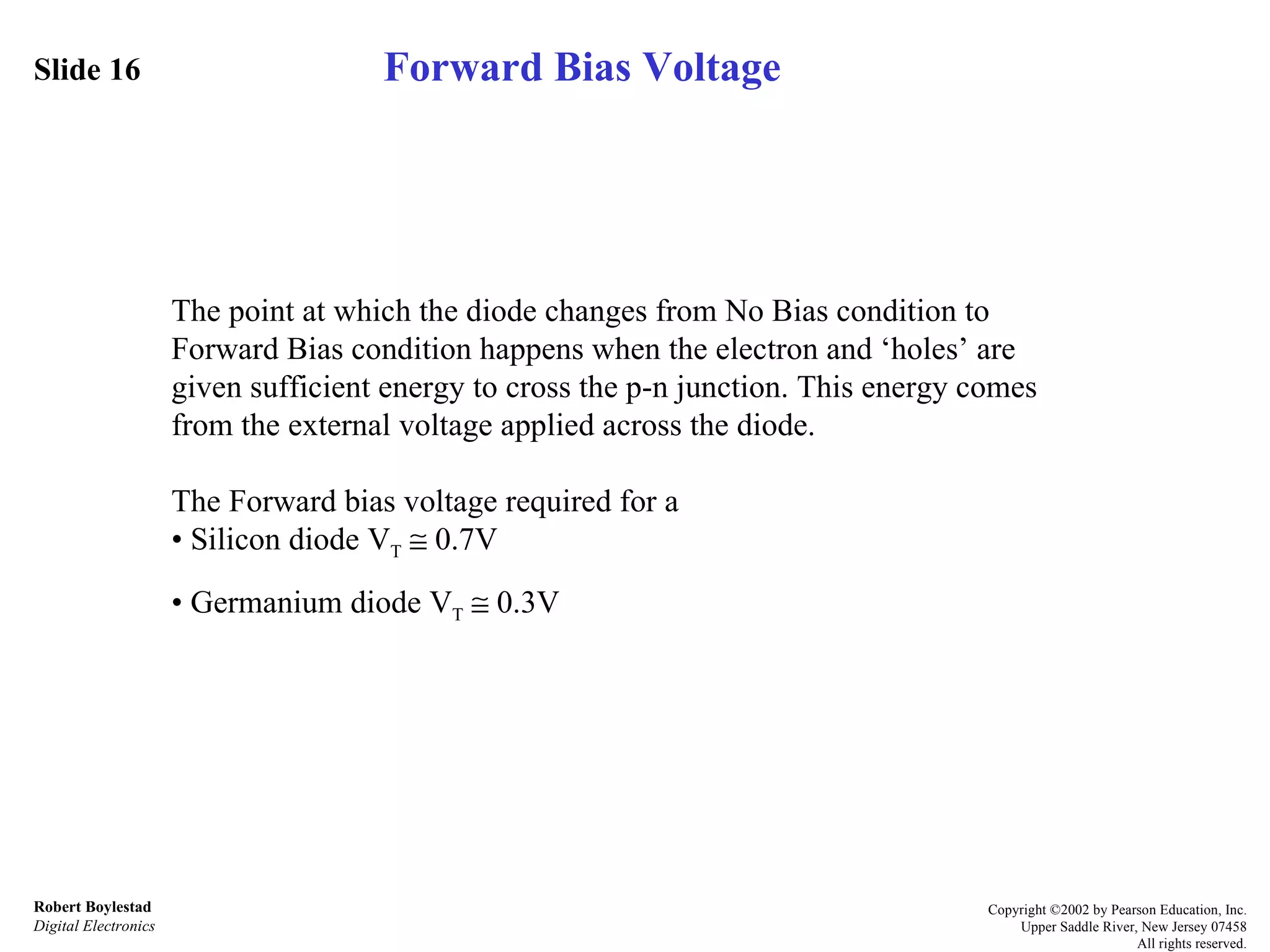 Slide 16 Robert Boylestad Digital Electronics Copyright ©2002 by Pearson Education, Inc. Upper Saddle River, New Jersey 07458 All rights reserved. The point at which the diode changes from No Bias condition to Forward Bias condition happens when the electron and ‘holes’ are given sufficient energy to cross the p-n junction. This energy comes from the external voltage applied across the diode. The Forward bias voltage required for a •  Silicon diode V T     0.7V •  Germanium diode V T     0.3V Forward Bias Voltage 