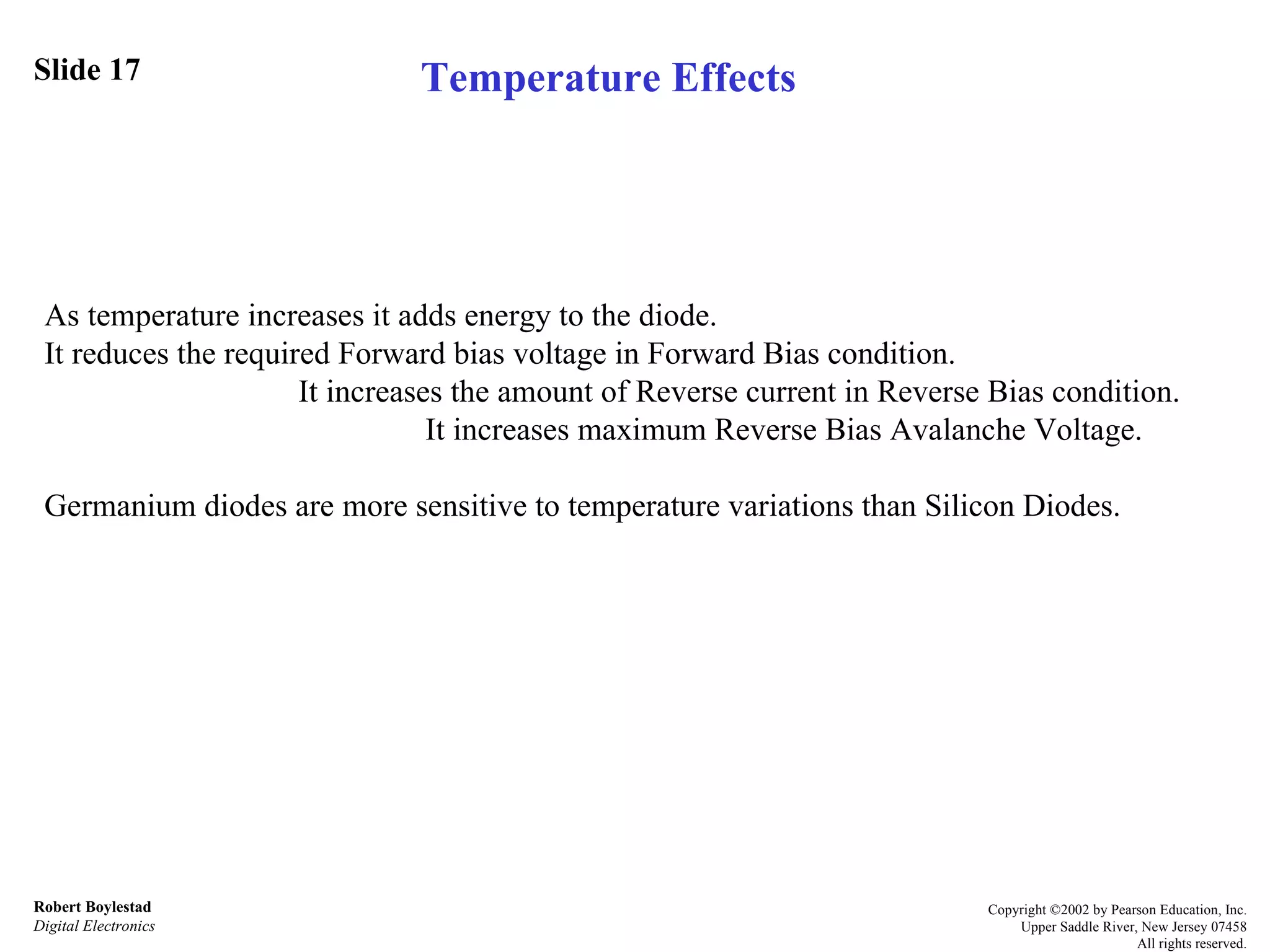 Slide 17 Robert Boylestad Digital Electronics Copyright ©2002 by Pearson Education, Inc. Upper Saddle River, New Jersey 07458 All rights reserved. As temperature increases it adds energy to the diode.  It reduces the required Forward bias voltage in Forward Bias condition. It increases the amount of Reverse current in Reverse Bias condition. It increases maximum Reverse Bias Avalanche Voltage. Germanium diodes are more sensitive to temperature variations than Silicon Diodes. Temperature Effects 