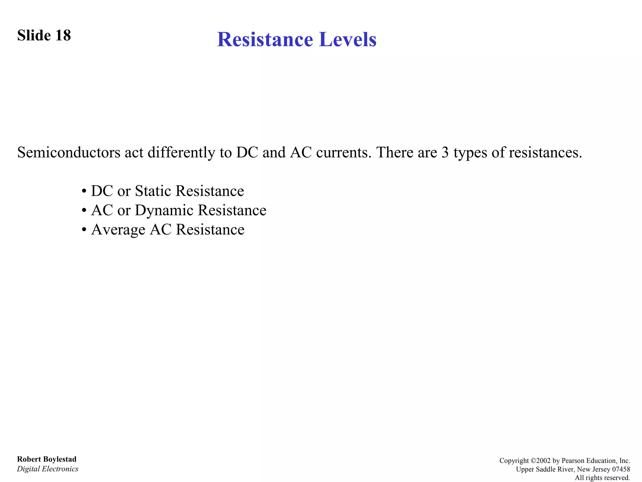 Slide 18 Robert Boylestad Digital Electronics Copyright ©2002 by Pearson Education, Inc. Upper Saddle River, New Jersey 07458 All rights reserved. Semiconductors act differently to DC and AC currents. There are 3 types of resistances. •  DC or Static Resistance •  AC or Dynamic Resistance •  Average AC Resistance Resistance Levels 
