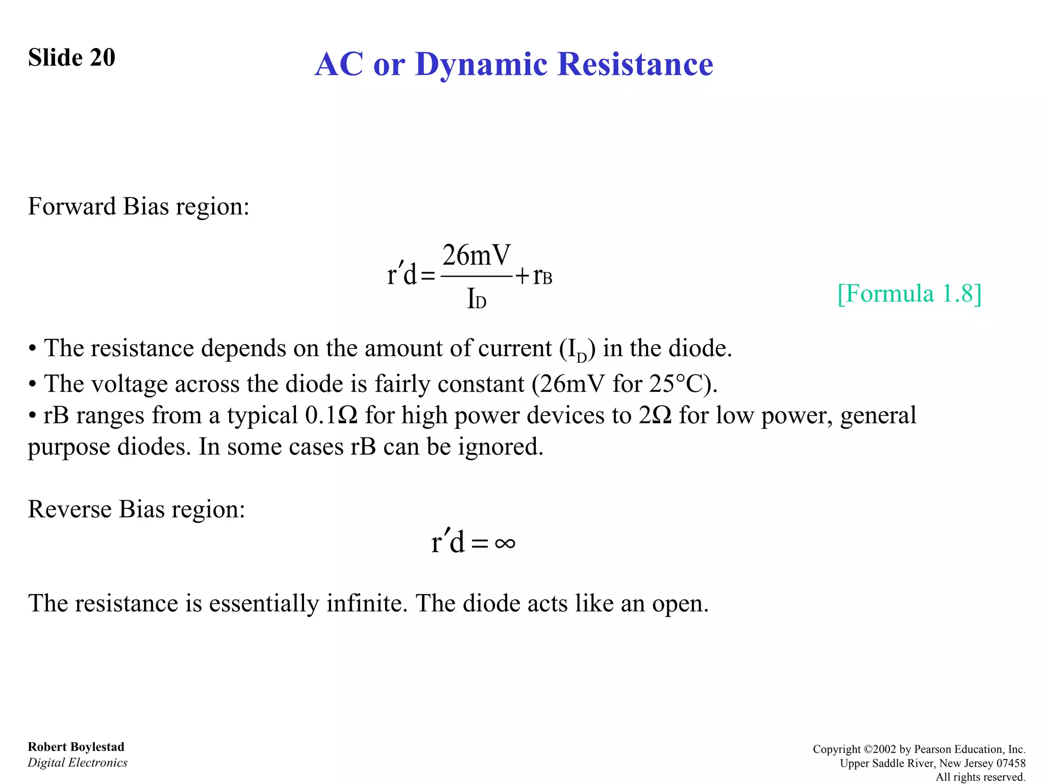 Slide 20 Forward Bias region: •  The resistance depends on the amount of current (I D ) in the diode.  •  The voltage across the diode is fairly constant (26mV for 25  C).  •  rB ranges from a typical 0.1   for high power devices to 2   for low power, general purpose diodes. In some cases rB can be ignored. Reverse Bias region:  The resistance is essentially infinite. The diode acts like an open. Robert Boylestad Digital Electronics Copyright ©2002 by Pearson Education, Inc. Upper Saddle River, New Jersey 07458 All rights reserved. AC or Dynamic Resistance [Formula 1.8] 