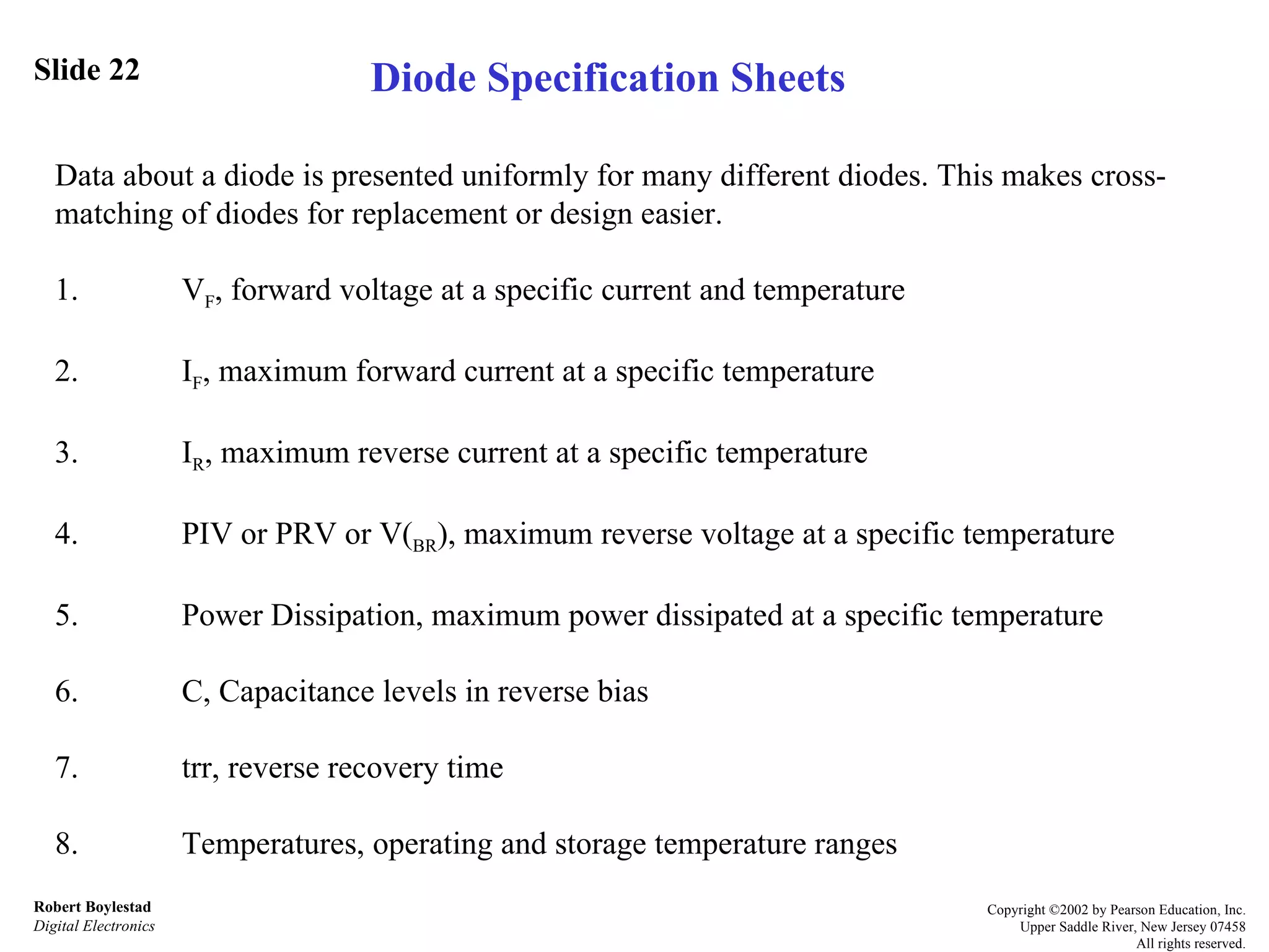 Slide 22 Robert Boylestad Digital Electronics Copyright ©2002 by Pearson Education, Inc. Upper Saddle River, New Jersey 07458 All rights reserved. Data about a diode is presented uniformly for many different diodes. This makes cross-matching of diodes for replacement or design easier. 1. V F , forward voltage at a specific current and temperature 2. I F , maximum forward current at a specific temperature 3. I R , maximum reverse current at a specific temperature 4. PIV or PRV or V( BR ), maximum reverse voltage at a specific temperature 5. Power Dissipation, maximum power dissipated at a specific temperature 6. C, Capacitance levels in reverse bias 7. trr, reverse recovery time  8. Temperatures, operating and storage temperature ranges Diode Specification Sheets 