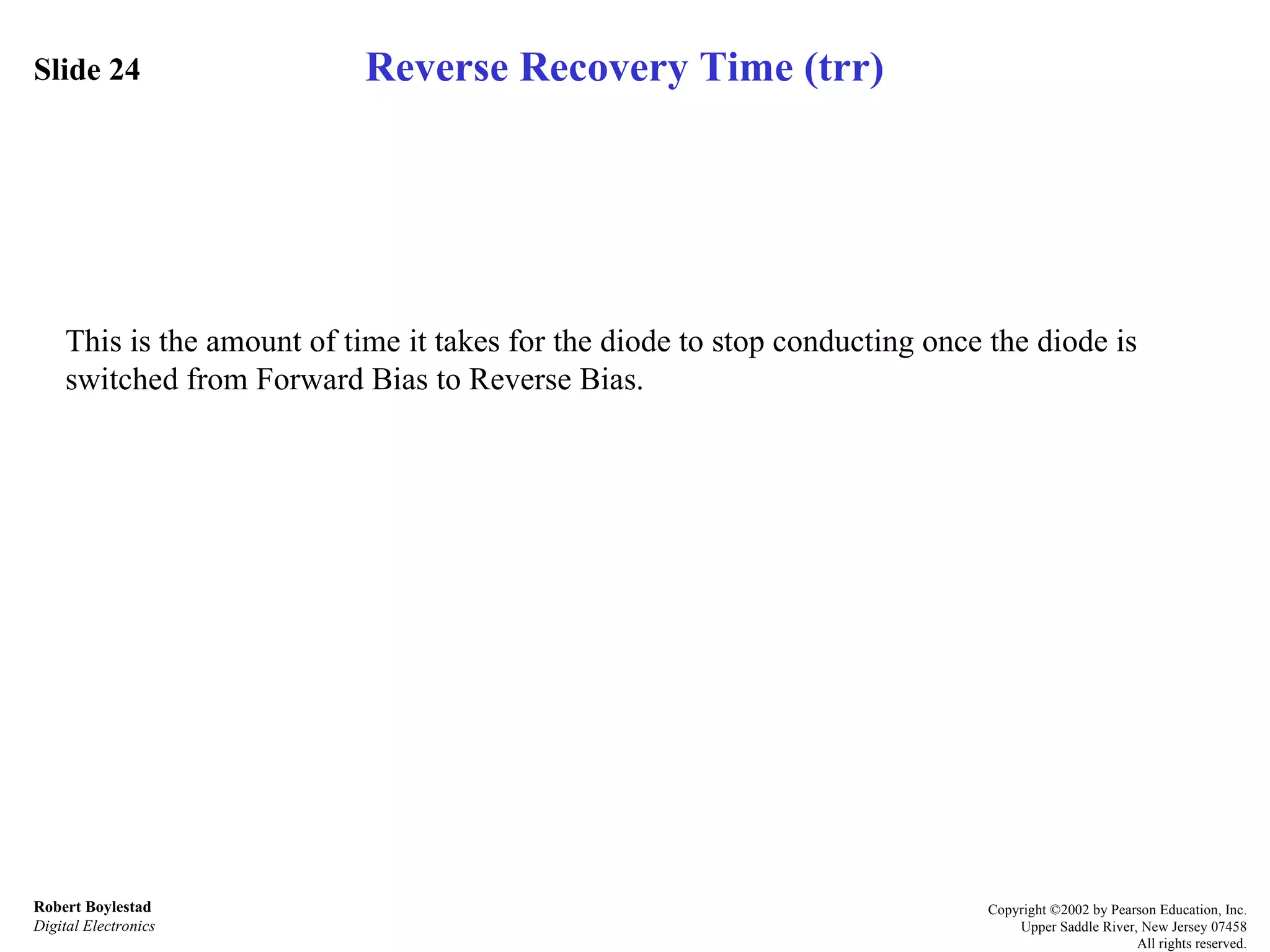 Slide 24 Robert Boylestad Digital Electronics Copyright ©2002 by Pearson Education, Inc. Upper Saddle River, New Jersey 07458 All rights reserved. This is the amount of time it takes for the diode to stop conducting once the diode is switched from Forward Bias to Reverse Bias. Reverse Recovery Time (trr) 