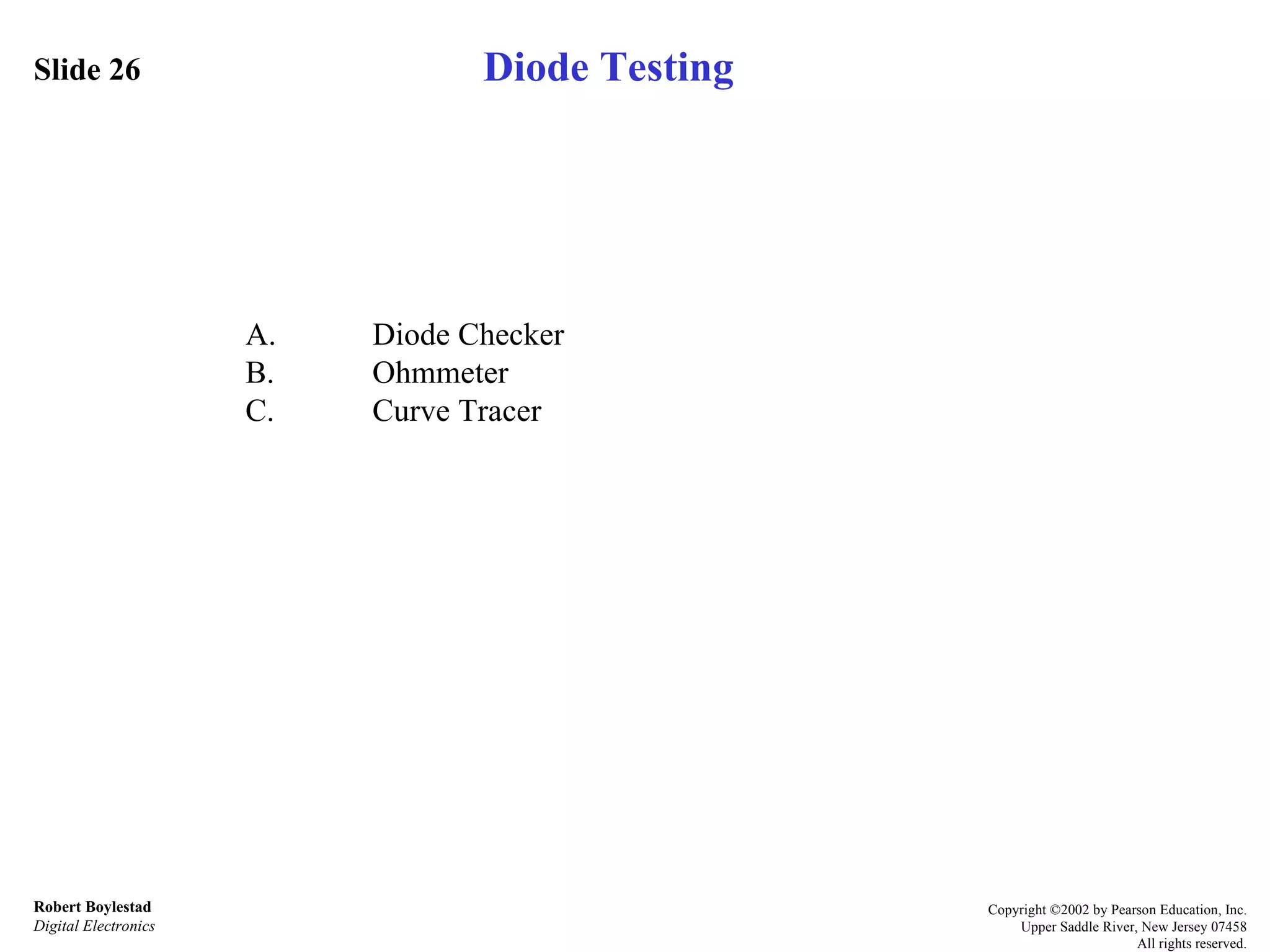 Slide 26 Robert Boylestad Digital Electronics Copyright ©2002 by Pearson Education, Inc. Upper Saddle River, New Jersey 07458 All rights reserved. A. Diode Checker B. Ohmmeter C. Curve Tracer Diode Testing 
