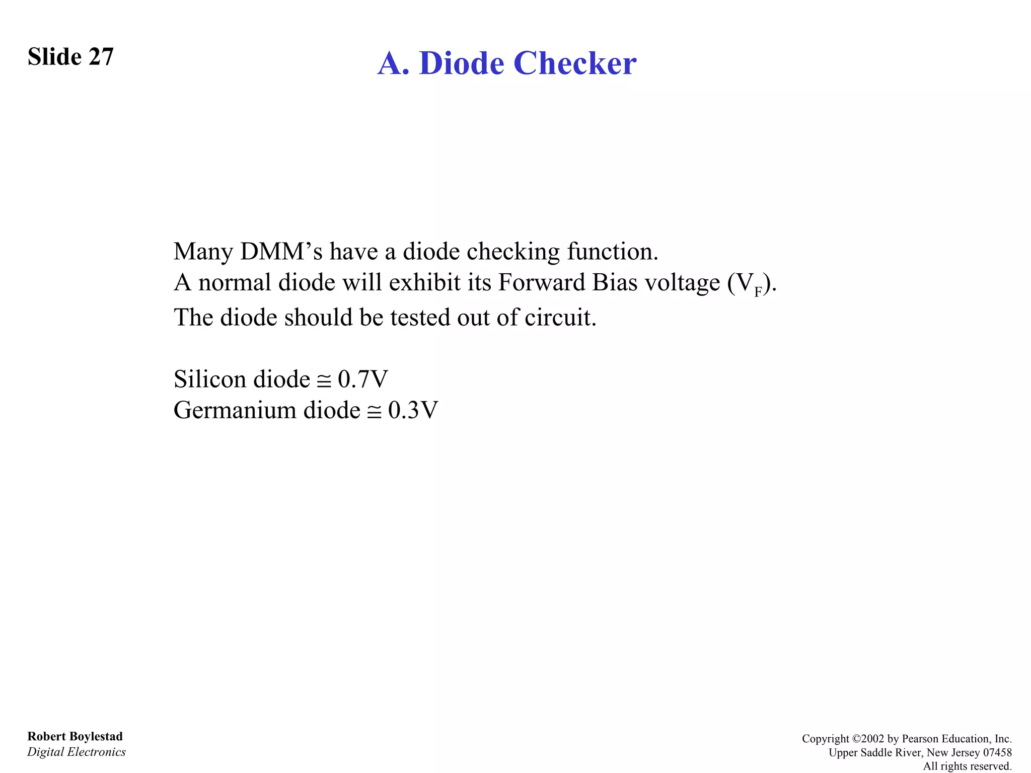 Slide 27 Robert Boylestad Digital Electronics Copyright ©2002 by Pearson Education, Inc. Upper Saddle River, New Jersey 07458 All rights reserved. A. Diode Checker Many DMM’s have a diode checking function.  A normal diode will exhibit its Forward Bias voltage (V F ).  The diode should be tested out of circuit. Silicon diode    0.7V Germanium diode    0.3V 