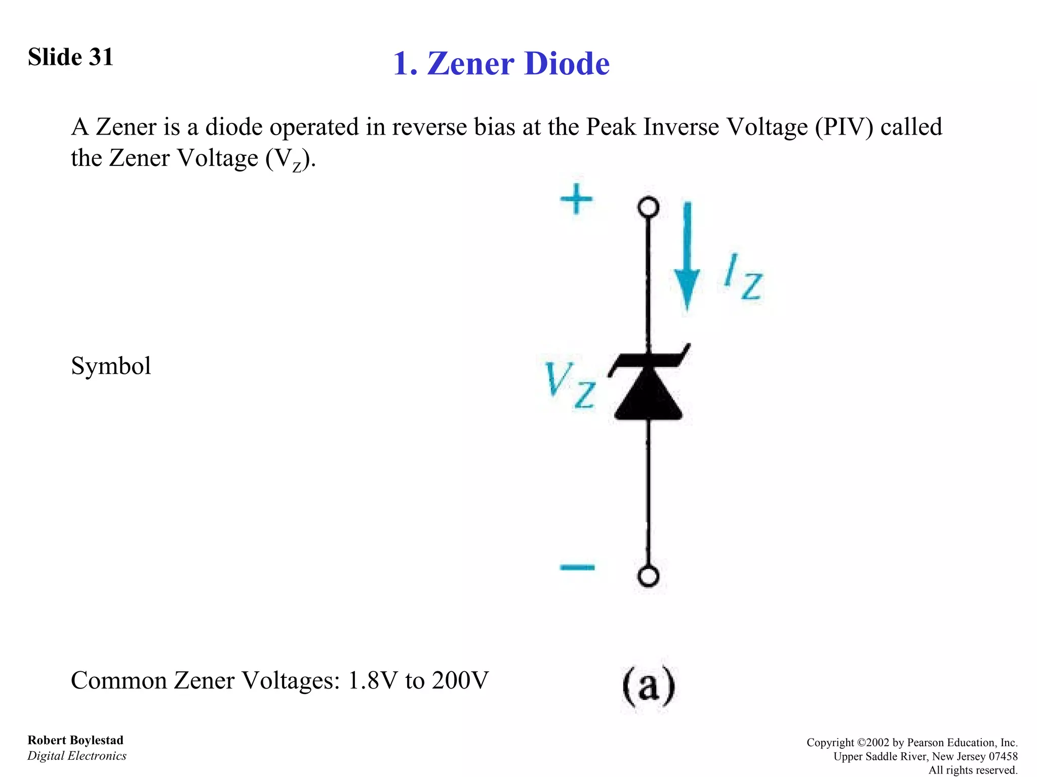 Slide 31 Robert Boylestad Digital Electronics Copyright ©2002 by Pearson Education, Inc. Upper Saddle River, New Jersey 07458 All rights reserved. A Zener is a diode operated in reverse bias at the Peak Inverse Voltage (PIV) called the Zener Voltage (V Z ).  Symbol  Common Zener Voltages: 1.8V to 200V 1. Zener Diode 