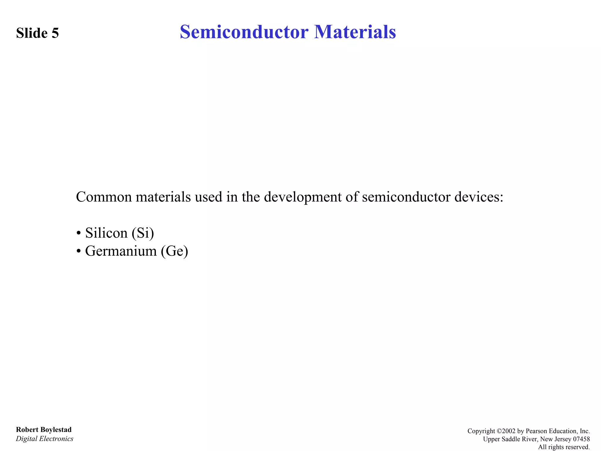 Slide 5 Robert Boylestad Digital Electronics Copyright ©2002 by Pearson Education, Inc. Upper Saddle River, New Jersey 07458 All rights reserved. Semiconductor Materials Common materials used in the development of semiconductor devices: • Silicon (Si) • Germanium (Ge) 