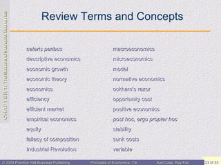 Review Terms and Concepts ceteris paribus descriptive economics economic growth economic theory economics efficiency efficient market empirical economics equity fallacy of composition Industrial Revolution macroeconomics microeconomics model normative economics ockham’s  razor opportunity cost positive economics post hoc, ergo  propter  hoc stability sunk costs variable 