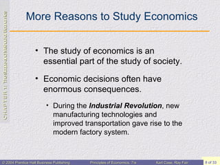 More Reasons to Study Economics The study of economics is an essential part of the study of society. Economic decisions often have enormous consequences. During the  Industrial Revolution , new manufacturing technologies and improved transportation gave rise to the modern factory system. 