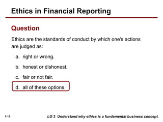 1-12
Ethics are the standards of conduct by which one's actions
are judged as:
a. right or wrong.
b. honest or dishonest.
c. fair or not fair.
d. all of these options.
Question
LO 3 Understand why ethics is a fundamental business concept.
Ethics in Financial Reporting
 