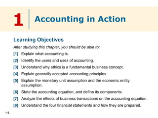 1-2
1
Learning Objectives
After studying this chapter, you should be able to:
[1] Explain what accounting is.
[2] Identify the users and uses of accounting.
[3] Understand why ethics is a fundamental business concept.
[4] Explain generally accepted accounting principles.
[5] Explain the monetary unit assumption and the economic entity
assumption.
[6] State the accounting equation, and define its components.
[7] Analyze the effects of business transactions on the accounting equation.
[8] Understand the four financial statements and how they are prepared.
Accounting in Action
 