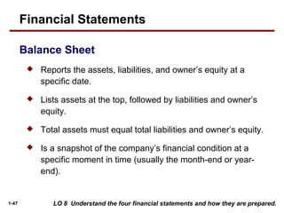 1-47 LO 8 Understand the four financial statements and how they are prepared.
 Reports the assets, liabilities, and owner’s equity at a
specific date.
 Lists assets at the top, followed by liabilities and owner’s
equity.
 Total assets must equal total liabilities and owner’s equity.
 Is a snapshot of the company’s financial condition at a
specific moment in time (usually the month-end or year-
end).
Financial Statements
Balance Sheet
 