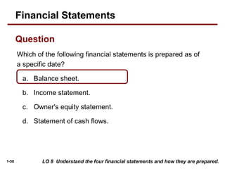 1-50
Which of the following financial statements is prepared as of
a specific date?
a. Balance sheet.
b. Income statement.
c. Owner's equity statement.
d. Statement of cash flows.
LO 8 Understand the four financial statements and how they are prepared.
Financial Statements
Question
 