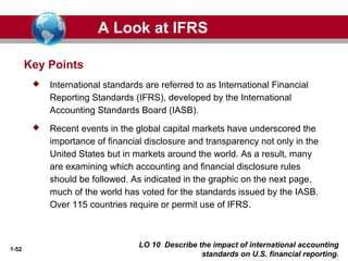 1-52
LO 10 Describe the impact of international accounting
standards on U.S. financial reporting.
Key Points
 International standards are referred to as International Financial
Reporting Standards (IFRS), developed by the International
Accounting Standards Board (IASB).
 Recent events in the global capital markets have underscored the
importance of financial disclosure and transparency not only in the
United States but in markets around the world. As a result, many
are examining which accounting and financial disclosure rules
should be followed. As indicated in the graphic on the next page,
much of the world has voted for the standards issued by the IASB.
Over 115 countries require or permit use of IFRS.
A Look at IFRS
 