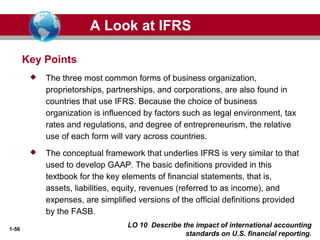 1-56
LO 10 Describe the impact of international accounting
standards on U.S. financial reporting.
Key Points
 The three most common forms of business organization,
proprietorships, partnerships, and corporations, are also found in
countries that use IFRS. Because the choice of business
organization is influenced by factors such as legal environment, tax
rates and regulations, and degree of entrepreneurism, the relative
use of each form will vary across countries.
 The conceptual framework that underlies IFRS is very similar to that
used to develop GAAP. The basic definitions provided in this
textbook for the key elements of financial statements, that is,
assets, liabilities, equity, revenues (referred to as income), and
expenses, are simplified versions of the official definitions provided
by the FASB.
A Look at IFRS
 