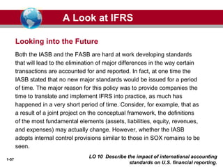 1-57
Both the IASB and the FASB are hard at work developing standards
that will lead to the elimination of major differences in the way certain
transactions are accounted for and reported. In fact, at one time the
IASB stated that no new major standards would be issued for a period
of time. The major reason for this policy was to provide companies the
time to translate and implement IFRS into practice, as much has
happened in a very short period of time. Consider, for example, that as
a result of a joint project on the conceptual framework, the definitions
of the most fundamental elements (assets, liabilities, equity, revenues,
and expenses) may actually change. However, whether the IASB
adopts internal control provisions similar to those in SOX remains to be
seen.
Looking into the Future
A Look at IFRS
LO 10 Describe the impact of international accounting
standards on U.S. financial reporting.
 