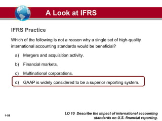 1-58
Which of the following is not a reason why a single set of high-quality
international accounting standards would be beneficial?
a) Mergers and acquisition activity.
b) Financial markets.
c) Multinational corporations.
d) GAAP is widely considered to be a superior reporting system.
A Look at IFRS
IFRS Practice
LO 10 Describe the impact of international accounting
standards on U.S. financial reporting.
 