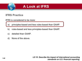 1-60
IFRS is considered to be more:
a) principles-based and less rules-based than GAAP.
b) rules-based and less principles-based than GAAP.
c) detailed than GAAP.
d) None of the above.
IFRS Practice
A Look at IFRS
LO 10 Describe the impact of international accounting
standards on U.S. financial reporting.
 