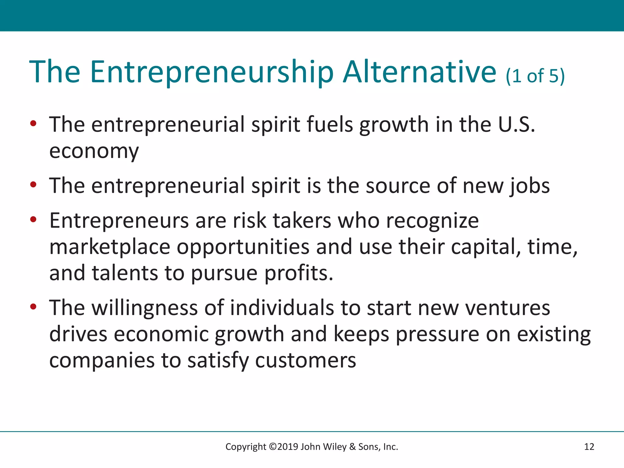 The Entrepreneurship Alternative (1 of 5)
• The entrepreneurial spirit fuels growth in the U.S.
economy
• The entrepreneurial spirit is the source of new jobs
• Entrepreneurs are risk takers who recognize
marketplace opportunities and use their capital, time,
and talents to pursue profits.
• The willingness of individuals to start new ventures
drives economic growth and keeps pressure on existing
companies to satisfy customers
12
Copyright ©2019 John Wiley & Sons, Inc.
 