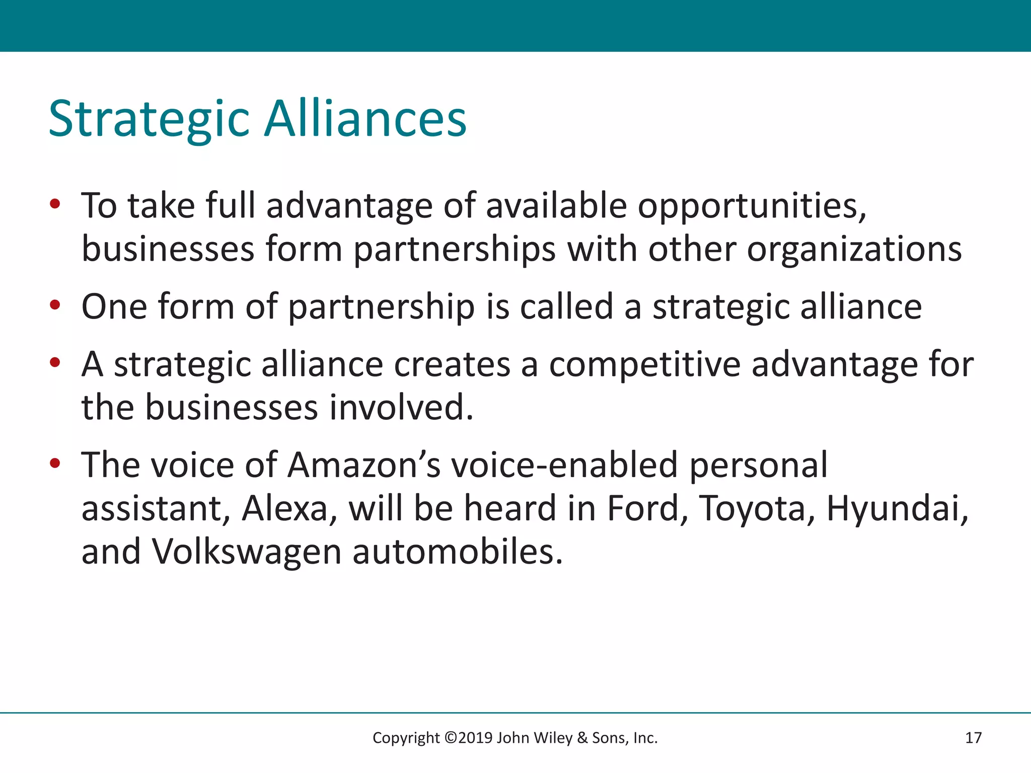 Strategic Alliances
• To take full advantage of available opportunities,
businesses form partnerships with other organizations
• One form of partnership is called a strategic alliance
• A strategic alliance creates a competitive advantage for
the businesses involved.
• The voice of Amazon’s voice-enabled personal
assistant, Alexa, will be heard in Ford, Toyota, Hyundai,
and Volkswagen automobiles.
17
Copyright ©2019 John Wiley & Sons, Inc.
 