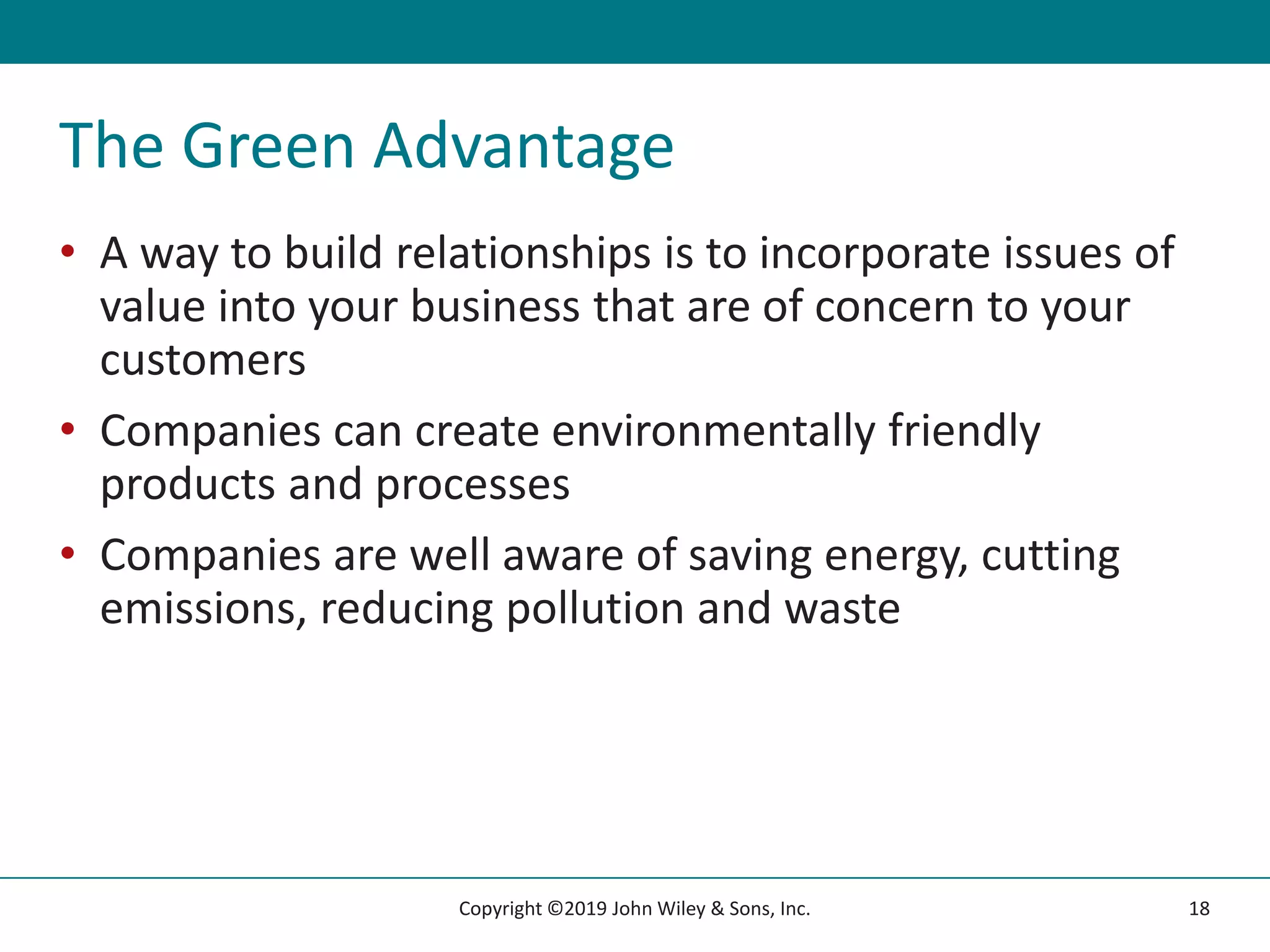The Green Advantage
• A way to build relationships is to incorporate issues of
value into your business that are of concern to your
customers
• Companies can create environmentally friendly
products and processes
• Companies are well aware of saving energy, cutting
emissions, reducing pollution and waste
18
Copyright ©2019 John Wiley & Sons, Inc.
 