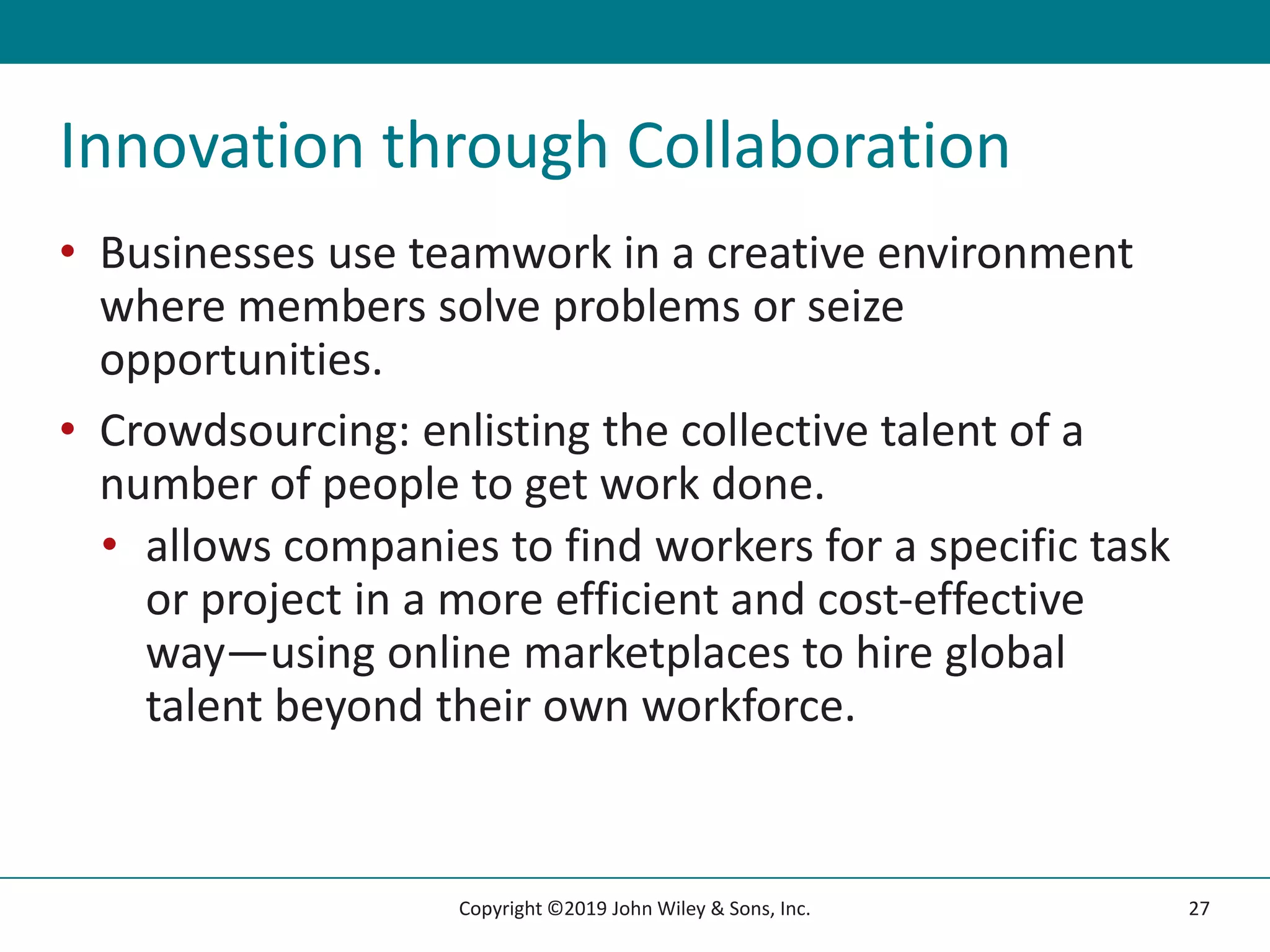 Innovation through Collaboration
• Businesses use teamwork in a creative environment
where members solve problems or seize
opportunities.
• Crowdsourcing: enlisting the collective talent of a
number of people to get work done.
• allows companies to find workers for a specific task
or project in a more efficient and cost-effective
way—using online marketplaces to hire global
talent beyond their own workforce.
27
Copyright ©2019 John Wiley & Sons, Inc.
 