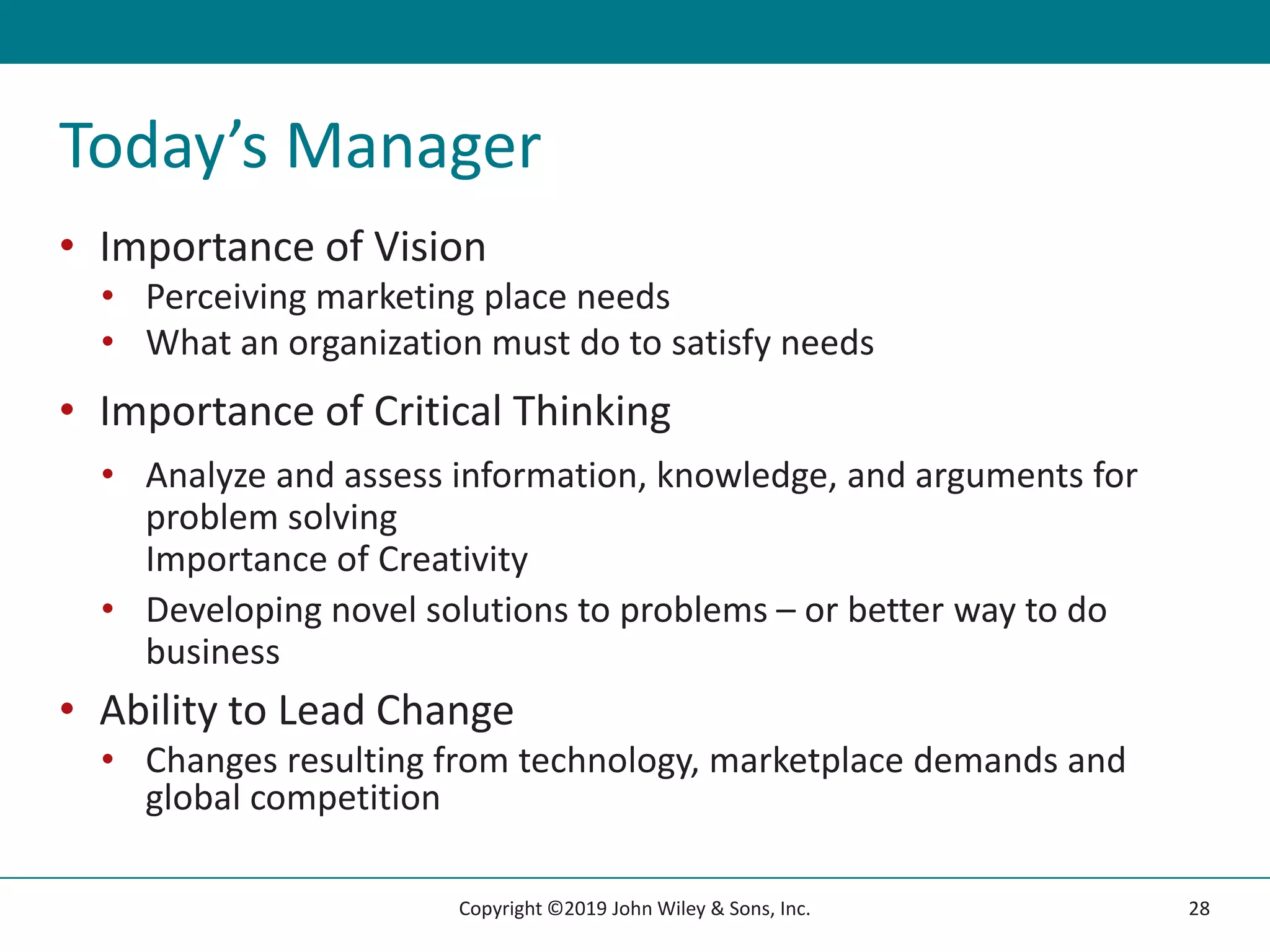 Today’s Manager
• Importance of Vision
• Perceiving marketing place needs
• What an organization must do to satisfy needs
• Importance of Critical Thinking
• Analyze and assess information, knowledge, and arguments for
problem solving
Importance of Creativity
• Developing novel solutions to problems – or better way to do
business
• Ability to Lead Change
• Changes resulting from technology, marketplace demands and
global competition
28
Copyright ©2019 John Wiley & Sons, Inc.
 