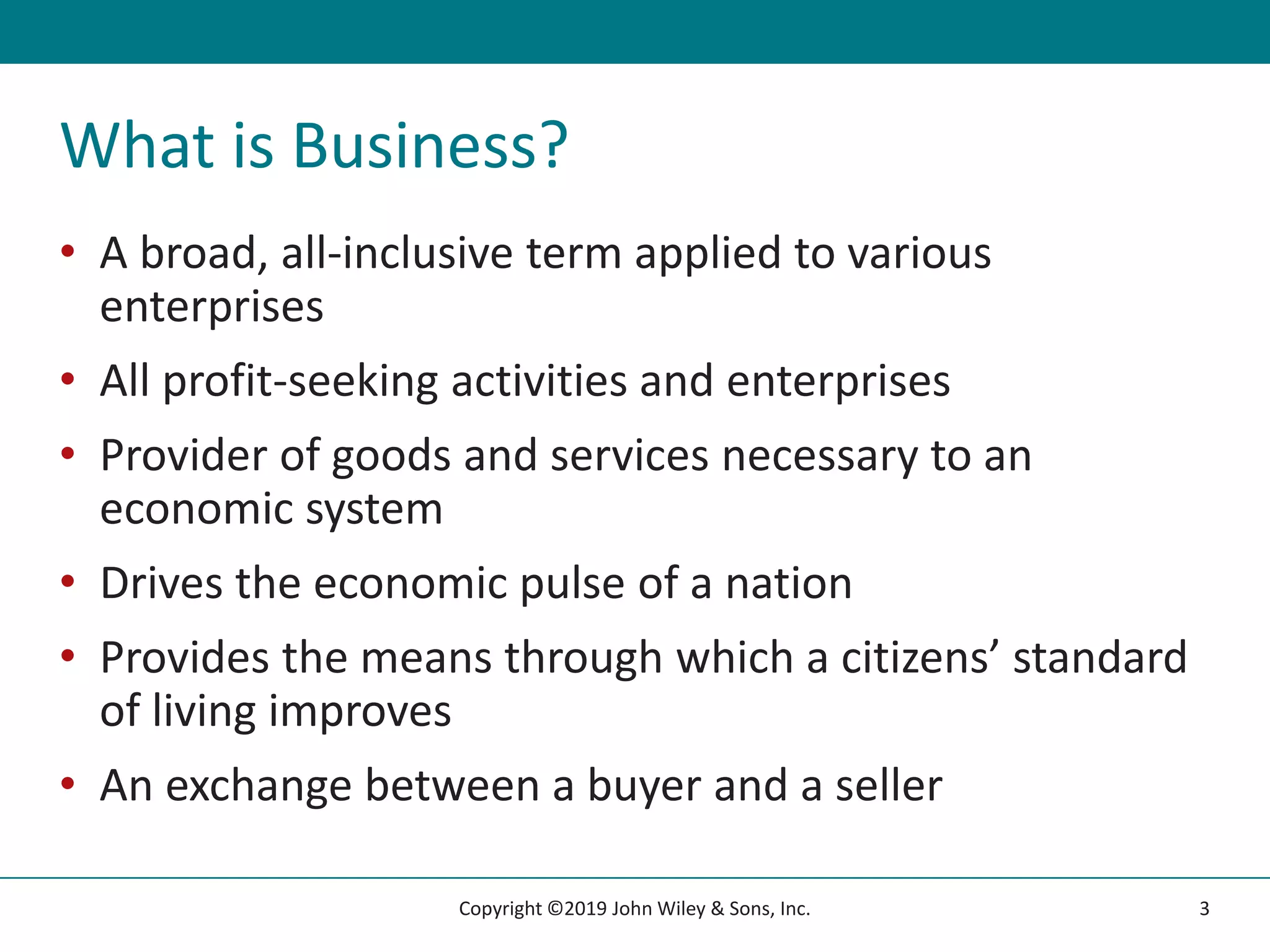 What is Business?
• A broad, all-inclusive term applied to various
enterprises
• All profit-seeking activities and enterprises
• Provider of goods and services necessary to an
economic system
• Drives the economic pulse of a nation
• Provides the means through which a citizens’ standard
of living improves
• An exchange between a buyer and a seller
3
Copyright ©2019 John Wiley & Sons, Inc.
 