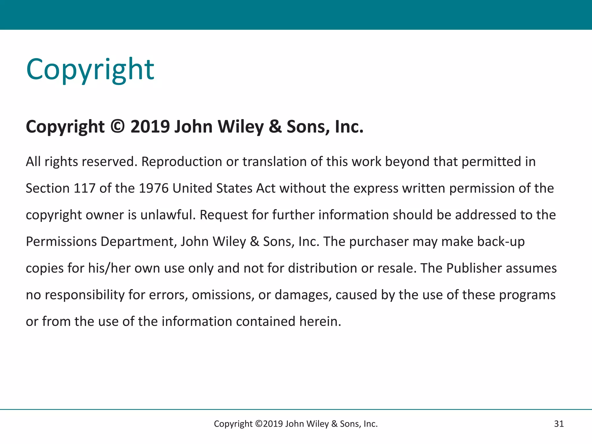 Copyright
Copyright © 2019 John Wiley & Sons, Inc.
All rights reserved. Reproduction or translation of this work beyond that permitted in
Section 117 of the 1976 United States Act without the express written permission of the
copyright owner is unlawful. Request for further information should be addressed to the
Permissions Department, John Wiley & Sons, Inc. The purchaser may make back-up
copies for his/her own use only and not for distribution or resale. The Publisher assumes
no responsibility for errors, omissions, or damages, caused by the use of these programs
or from the use of the information contained herein.
31
Copyright ©2019 John Wiley & Sons, Inc.
 