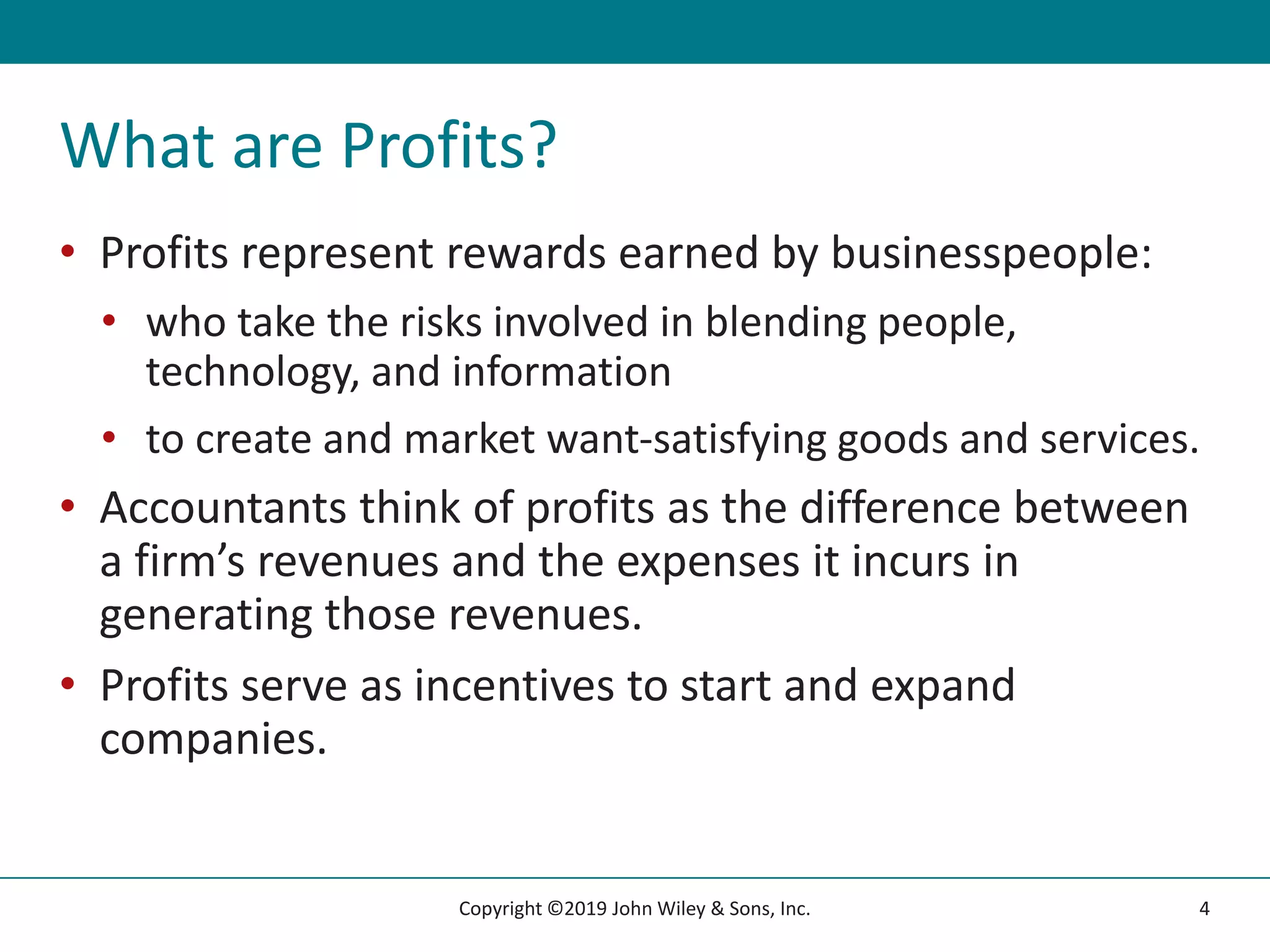 What are Profits?
• Profits represent rewards earned by businesspeople:
• who take the risks involved in blending people,
technology, and information
• to create and market want-satisfying goods and services.
• Accountants think of profits as the difference between
a firm’s revenues and the expenses it incurs in
generating those revenues.
• Profits serve as incentives to start and expand
companies.
4
Copyright ©2019 John Wiley & Sons, Inc.
 