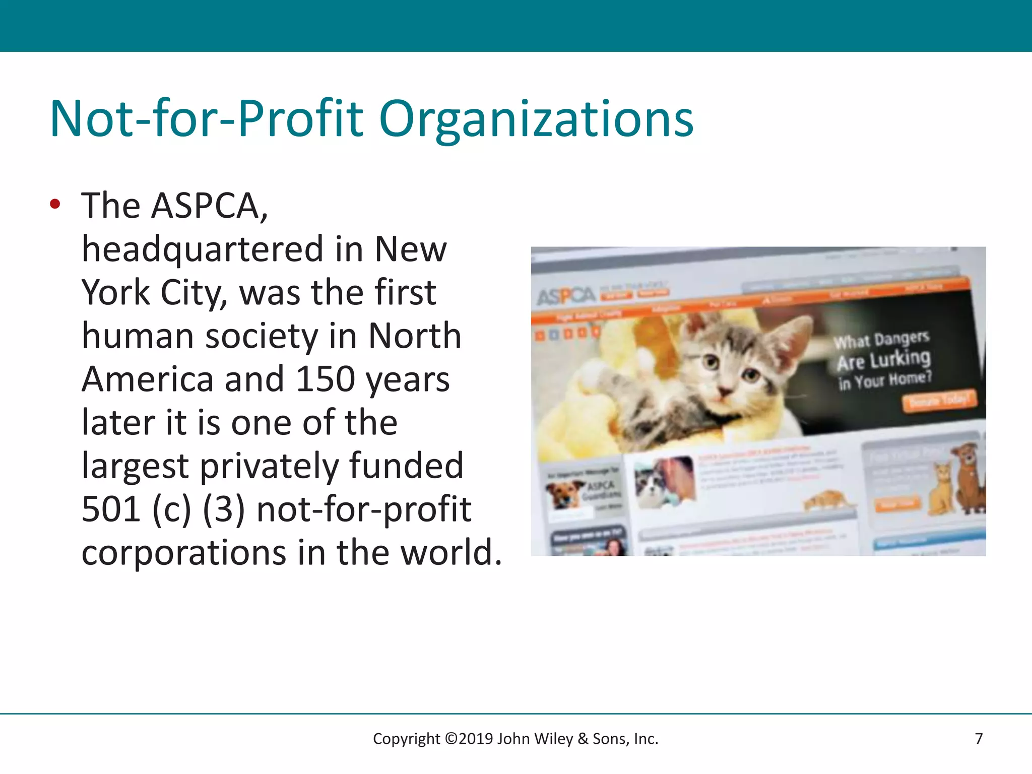 Not-for-Profit Organizations
• The ASPCA,
headquartered in New
York City, was the first
human society in North
America and 150 years
later it is one of the
largest privately funded
501 (c) (3) not-for-profit
corporations in the world.
7
Copyright ©2019 John Wiley & Sons, Inc.
 